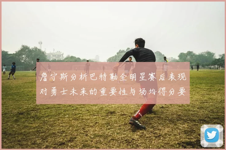 詹宁斯分析巴特勒全明星赛后表现对勇士未来的重要性与场均得分要求