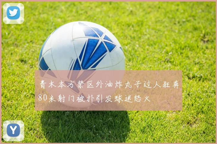 青木本方禁区外油炸丸子过人狂奔80米射门被扑引发球迷怒火