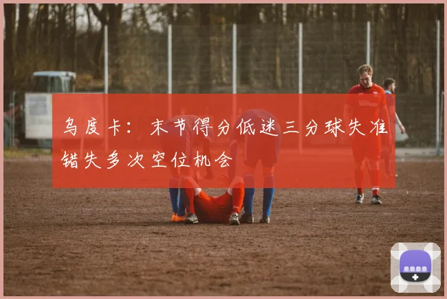 乌度卡：末节得分低迷三分球失准错失多次空位机会