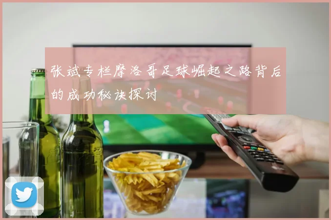 张斌专栏摩洛哥足球崛起之路背后的成功秘诀探讨