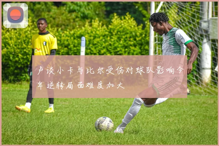 卢谈小卡与比尔受伤对球队影响今年逆转局面难度加大