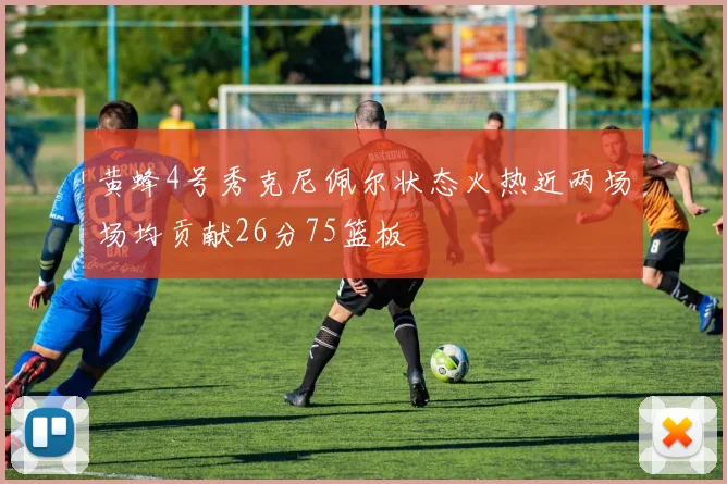 黄蜂4号秀克尼佩尔状态火热近两场场均贡献26分75篮板
