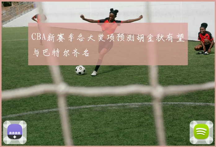 CBA新赛季各大奖项预测胡金秋有望与巴特尔齐名