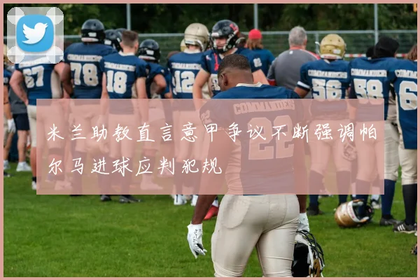 米兰助教直言意甲争议不断强调帕尔马进球应判犯规