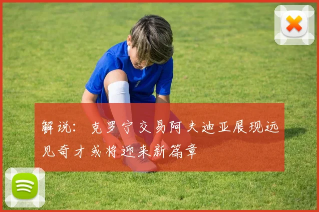 解说：克罗宁交易阿夫迪亚展现远见奇才或将迎来新篇章