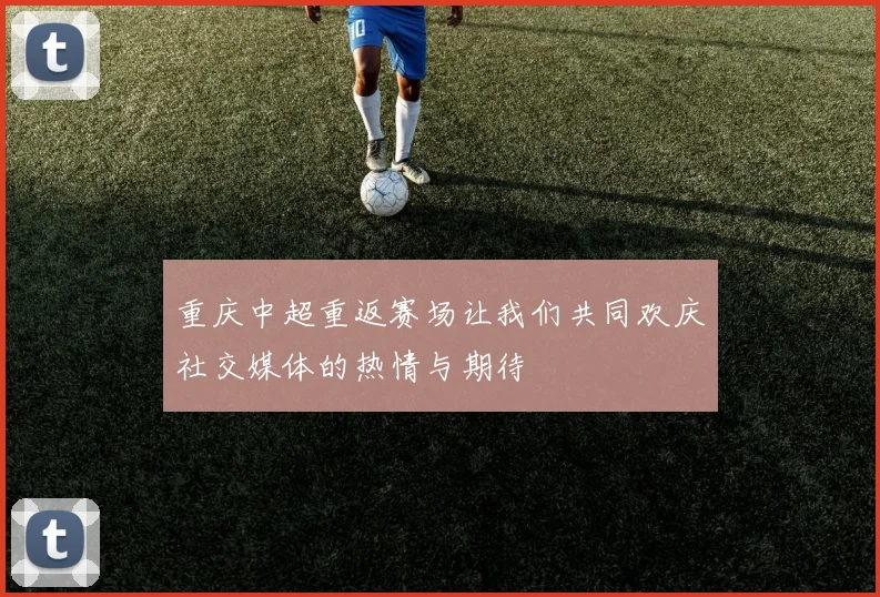 重庆中超重返赛场让我们共同欢庆社交媒体的热情与期待