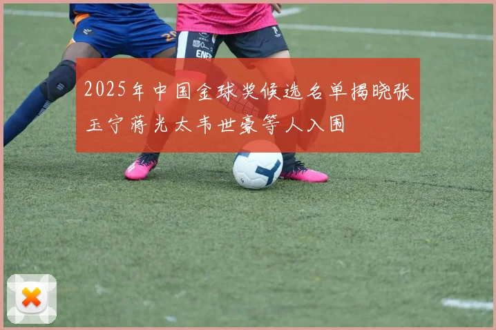 2025年中国金球奖候选名单揭晓张玉宁蒋光太韦世豪等人入围