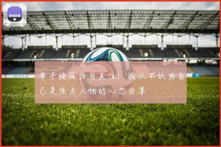 华子谈压力与关注：我从不认为自己是焦点人物的心态分享