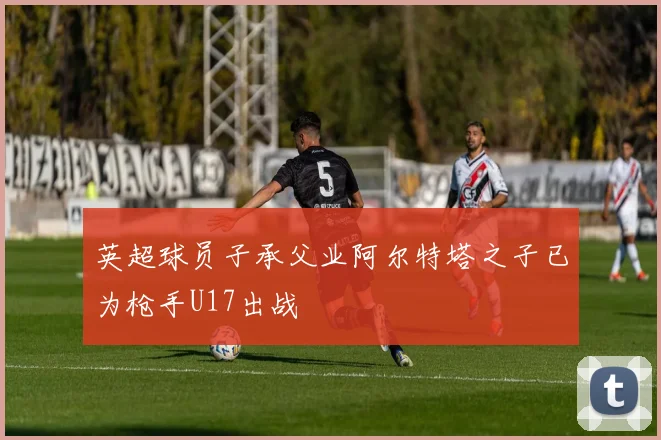 英超球员子承父业阿尔特塔之子已为枪手U17出战