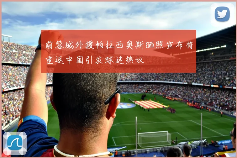 前蓉城外援帕拉西奥斯晒照宣布将重返中国引发球迷热议