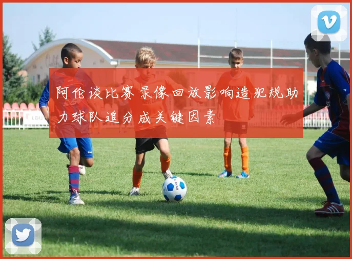 阿伦谈比赛录像回放影响造犯规助力球队追分成关键因素