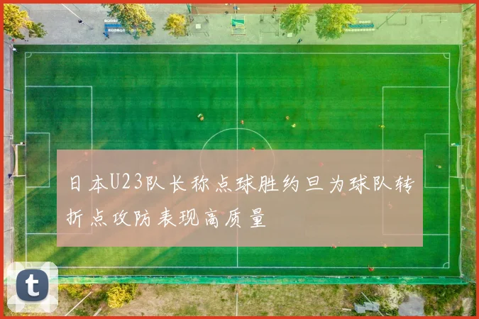 日本U23队长称点球胜约旦为球队转折点攻防表现高质量