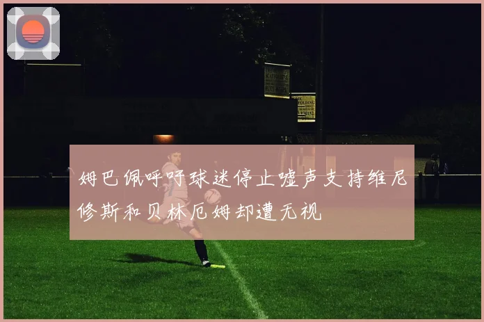 姆巴佩呼吁球迷停止嘘声支持维尼修斯和贝林厄姆却遭无视