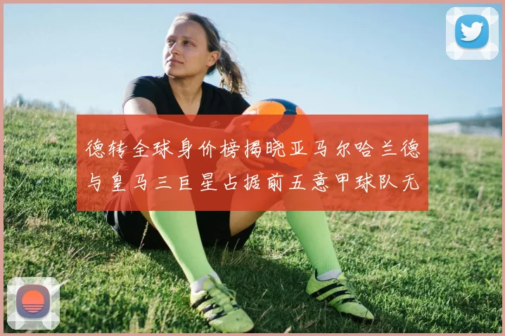 德转全球身价榜揭晓亚马尔哈兰德与皇马三巨星占据前五意甲球队无缘前二十