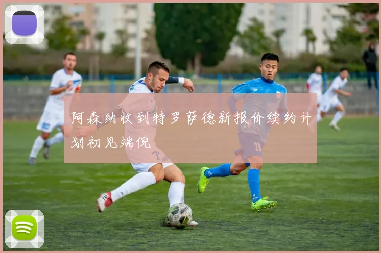 阿森纳收到特罗萨德新报价续约计划初见端倪