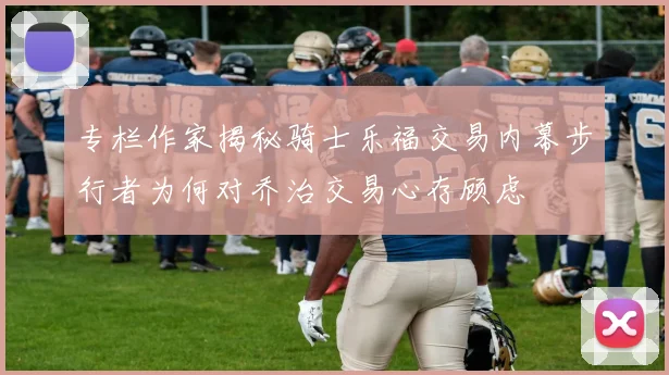 专栏作家揭秘骑士乐福交易内幕步行者为何对乔治交易心存顾虑