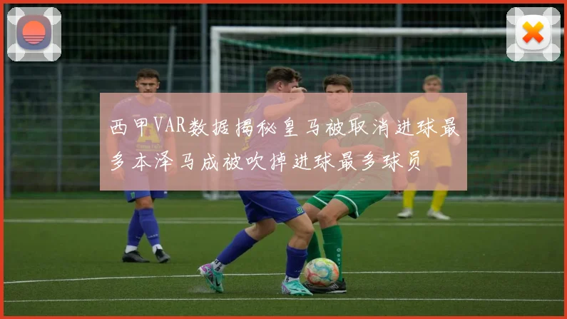 西甲VAR数据揭秘皇马被取消进球最多本泽马成被吹掉进球最多球员