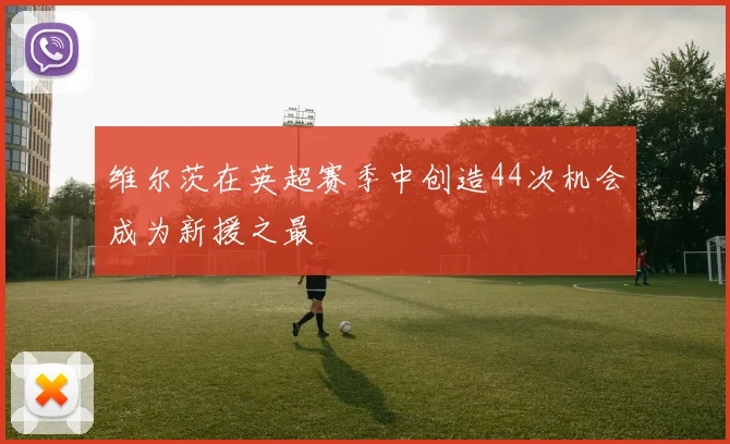 维尔茨在英超赛季中创造44次机会成为新援之最