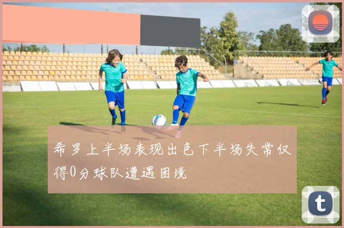 希罗上半场表现出色下半场失常仅得0分球队遭遇困境