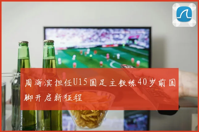周海滨担任U15国足主教练40岁前国脚开启新征程