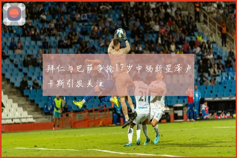 拜仁与巴萨争抢17岁中场新星泽卢卡斯引发关注