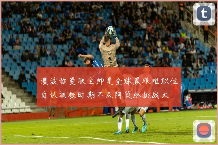 澳波称曼联主帅是全球最艰难职位自认执教时期不及阿莫林挑战大
