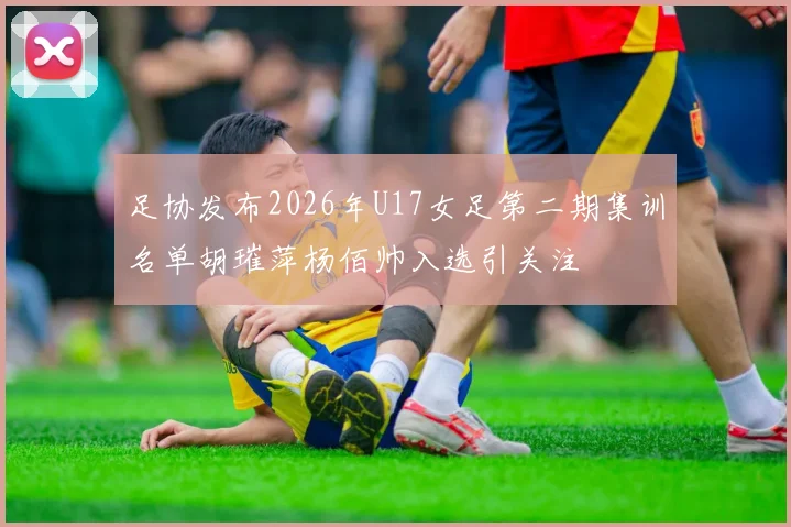 足协发布2026年U17女足第二期集训名单胡璀萍杨佰帅入选引关注