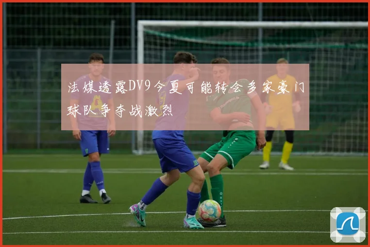 法媒透露DV9今夏可能转会多家豪门球队争夺战激烈
