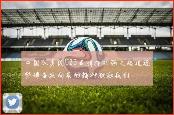 中国队勇闯U23亚洲杯四强之路追逐梦想奋发向前的精神激励我们
