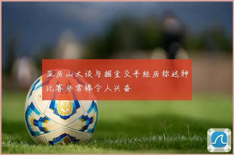 亚历山大谈与掘金交手经历称这种比赛非常棒令人兴奋