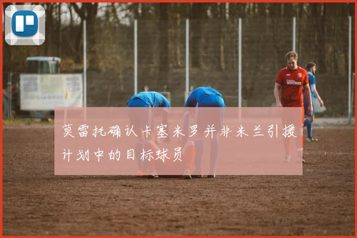 莫雷托确认卡塞米罗并非米兰引援计划中的目标球员