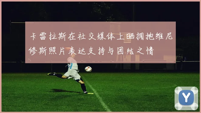 卡雷拉斯在社交媒体上晒拥抱维尼修斯照片表达支持与团结之情