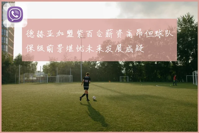 德赫亚加盟紫百合薪资高昂但球队保级前景堪忧未来发展成疑
