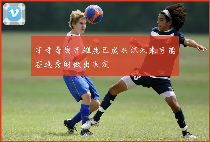 字母哥离开雄鹿已成共识未来可能在选秀时做出决定