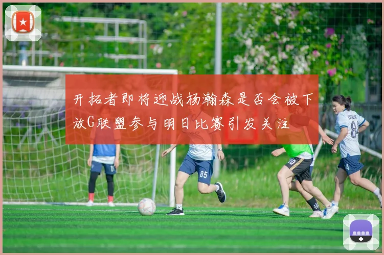 开拓者即将迎战杨瀚森是否会被下放G联盟参与明日比赛引发关注