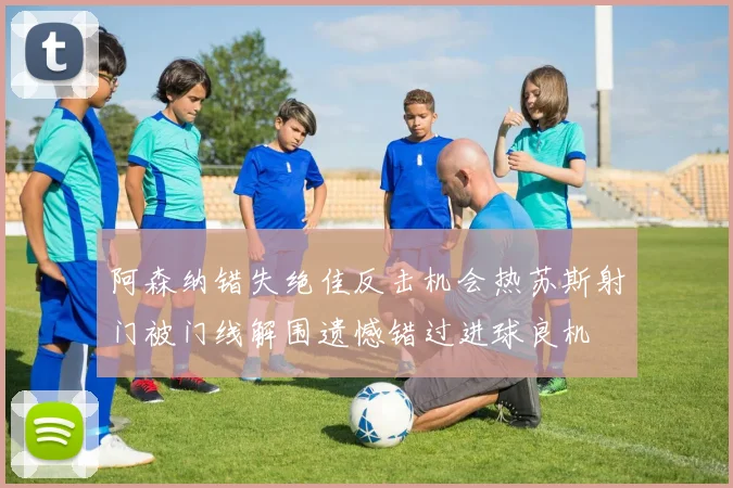 阿森纳错失绝佳反击机会热苏斯射门被门线解围遗憾错过进球良机