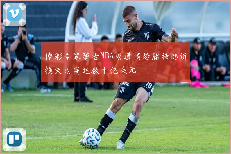 博彩专家警告NBA或遭愤怒赌徒起诉损失或高达数十亿美元