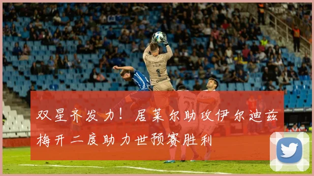 双星齐发力！居莱尔助攻伊尔迪兹梅开二度助力世预赛胜利
