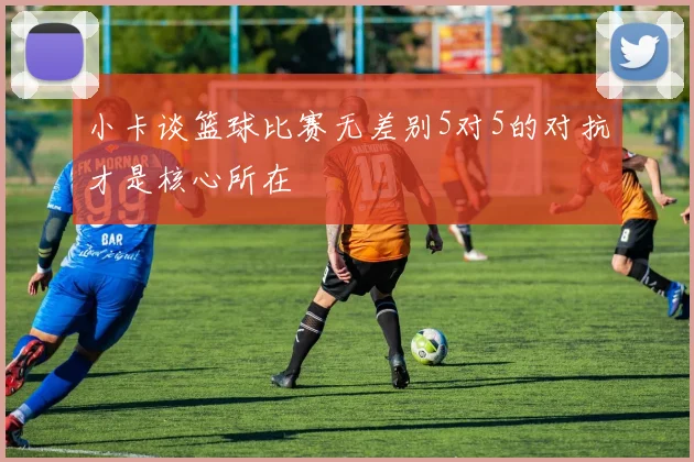 小卡谈篮球比赛无差别5对5的对抗才是核心所在