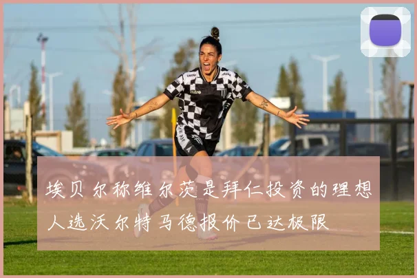 埃贝尔称维尔茨是拜仁投资的理想人选沃尔特马德报价已达极限