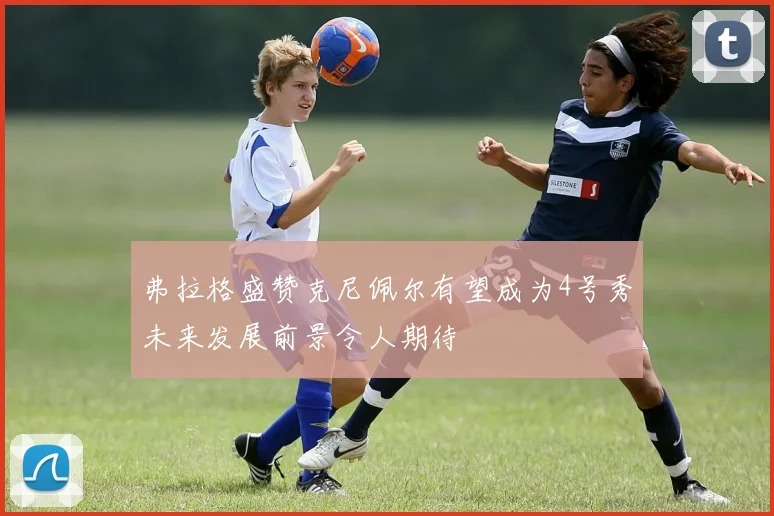 弗拉格盛赞克尼佩尔有望成为4号秀未来发展前景令人期待