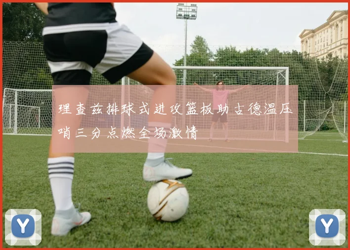 理查兹排球式进攻篮板助古德温压哨三分点燃全场激情