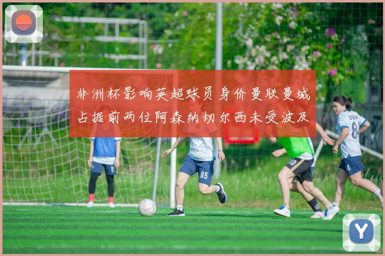 非洲杯影响英超球员身价曼联曼城占据前两位阿森纳切尔西未受波及
